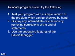 To locate program errors, try the following:
1. Test your program with a simple version of
the problem which can be checked by hand.
2. Display any intermediate calculations by
removing semicolons at the end of
statements.
3. Use the debugging features of the
Editor/Debugger.
1-26
 