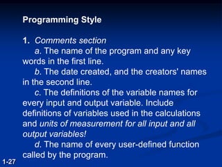 Programming Style
1. Comments section
a. The name of the program and any key
words in the first line.
b. The date created, and the creators' names
in the second line.
c. The definitions of the variable names for
every input and output variable. Include
definitions of variables used in the calculations
and units of measurement for all input and all
output variables!
d. The name of every user-defined function
called by the program.
1-27
 