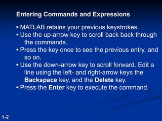 1-2
Entering Commands and Expressions
• MATLAB retains your previous keystrokes.
• Use the up-arrow key to scroll back back through
the commands.
• Press the key once to see the previous entry, and
so on.
• Use the down-arrow key to scroll forward. Edit a
line using the left- and right-arrow keys the
Backspace key, and the Delete key.
• Press the Enter key to execute the command.
 