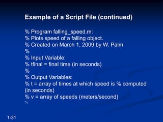 Example of a Script File (continued)
% Program falling_speed.m:
% Plots speed of a falling object.
% Created on March 1, 2009 by W. Palm
%
% Input Variable:
% tfinal = final time (in seconds)
%
% Output Variables:
% t = array of times at which speed is % computed
(in seconds)
% v = array of speeds (meters/second)
%
1-31
 