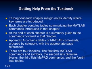 Getting Help From the Textbook
 Throughout each chapter margin notes identify where
key terms are introduced.
 Each chapter contains tables summarizing the MATLAB
commands introduced in that chapter.
 At the end of each chapter is a summary guide to the
commands covered in that chapter.
 Appendix A contains tables of MATLAB commands,
grouped by category, with the appropriate page
references.
 There are four indexes. The first lists MATLAB
commands and symbols, the second lists Simulink
blocks, the third lists MuPAD commands, and the fourth
lists topics.
1-34
 