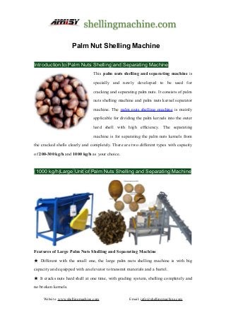 Website: www.shellingmachine.com Email: info@shellingmachine.com
Palm Nut Shelling Machine
Introduction to Palm Nuts Shelling and Separating Machine
This palm nuts shelling and separating machine is
specially and newly developed to be used for
cracking and separating palm nuts. It consists of palm
nuts shelling machine and palm nuts kernel separator
machine. The palm nuts shelling machine is mainly
applicable for dividing the palm kernels into the outer
hard shell with high efficiency. The separating
machine is for separating the palm nuts kernels from
the cracked shells clearly and completely. There are two different types with capacity
of 200-300 kg/h and 1000 kg/h as your choice.
(1000 kg/h)Large Unit of Palm Nuts Shelling and Separating Machine
Features of Large Palm Nuts Shelling and Separating Machine
★ Different with the small one, the large palm nuts shelling machine is with big
capacity and equipped with an elevator to transmit materials and a barrel.
★ It cracks nuts hard shell at one time, with grading system, shelling completely and
no broken kernels.
 