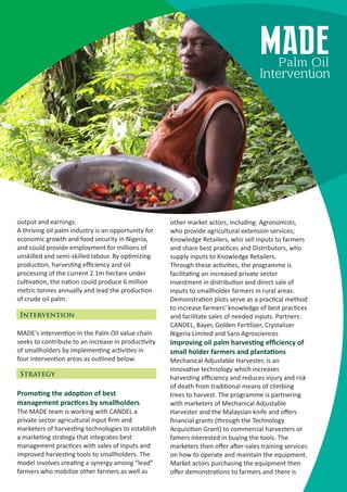 output and earnings.
A thriving oil palm industry is an opportunity for
economic growth and food security in Nigeria,
and could provide employment for millions of
unskilled and semi-skilled labour. By op mizing
produc on, harves ng eﬃciency and oil
processing of the current 2.1m hectare under
cul va on, the na on could produce 6 million
metric tonnes annually and lead the produc on
of crude oil palm.
MADE's interven on in the Palm Oil value chain
seeks to contribute to an increase in produc vity
of smallholders by implemen ng ac vi es in
four interven on areas as outlined below.
Promo ng the adop on of best
management prac ces by smallholders
The MADE team is working with CANDEL a
private sector agricultural input ﬁrm and
marketers of harves ng technologies to establish
a marke ng strategy that integrates best
management prac ces with sales of inputs and
improved harves ng tools to smallholders. The
model involves crea ng a synergy among “lead”
farmers who mobilize other farmers as well as
other market actors, including: Agronomists,
who provide agricultural extension services;
Knowledge Retailers, who sell inputs to farmers
and share best prac ces and Distributors, who
supply inputs to Knowledge Retailers.
Through these ac vi es, the programme is
facilita ng an increased private sector
investment in distribu on and direct sale of
inputs to smallholder farmers in rural areas.
Demonstra on plots serve as a prac cal method
to increase farmers' knowledge of best prac ces
and facilitate sales of needed inputs. Partners:
CANDEL, Bayer, Golden Fer lizer, Crystaliser
Nigeria Limited and Saro Agrosciences
Improving oil palm harves ng efﬁciency of
small holder farmers and planta ons
Mechanical Adjustable Harvester, is an
innova ve technology which increases
harves ng eﬃciency and reduces injury and risk
of death from tradi onal means of climbing
trees to harvest. The programme is partnering
with marketers of Mechanical Adjustable
Harvester and the Malaysian knife and oﬀers
ﬁnancial grants (through the Technology
Acquisi on Grant) to commercial harvesters or
famers interested in buying the tools. The
marketers then oﬀer a er-sales training services
on how to operate and maintain the equipment.
Market actors purchasing the equipment then
oﬀer demonstra ons to farmers and there is
Intervention
Strategy
MADEPalm Oil
Interven on
 