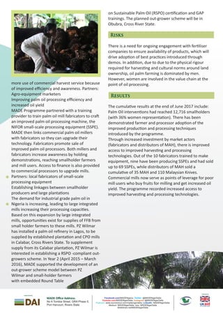 on Sustainable Palm Oil (RSPO) cer ﬁca on and GAP
trainings. The planned out-grower scheme will be in
Obubra, Cross River State.
There is a need for ongoing engagement with fer liser
companies to ensure availability of products, which will
drive adop on of best prac ces introduced through
demos. In addi on, due to due to the physical rigour
required for harves ng and cultural norms around land
ownership, oil palm farming is dominated by men.
However, women are involved in the value chain at the
point of oil processing.
The cumula ve results at the end of June 2017 include:
Palm Oil interven ons had reached 12,716 smallholders
(with 36% women representa on). There has been
demonstrated farmer and processor adop on of the
improved produc on and processing techniques
introduced by the programme.
Through increased investment by market actors
(fabricators and distributors of MAH), there is improved
access to improved harves ng and processing
technologies. Out of the 10 fabricators trained to make
equipment, nine have been producing SSPEs and had sold
up to 69 SSPEs, while distributors of MAH sold a
cumula ve of 35 MAH and 110 Malaysian Knives.
Commercial mills now serve as points of leverage for poor
mill users who buy fruits for milling and get increased oil
yield. The programme recorded increased access to
improved harves ng and processing technologies.
more use of commercial harvest service because
of improved eﬃciency and awareness. Partners:
Agro-equipment marketers
Improving palm oil processing efﬁciency and
increased oil yield
MADE Programme partnered with a training
provider to train palm oil mill fabricators to cra
an improved palm oil processing machine, the
NIFOR small-scale processing equipment (SSPE).
MADE then links commercial palm oil millers
with fabricators so they can upgrade their
technology. Fabricators promote sale of
improved palm oil processors. Both millers and
fabricators increase awareness by holding
demonstra ons, reaching smallholder farmers
and mill users. Access to ﬁnance is also provided
to commercial processors to upgrade mills.
Partners: local fabricators of small-scale
processing equipment
Establishing linkages between smallholder
producers and large planta ons
The demand for industrial grade palm oil in
Nigeria is increasing, leading to large integrated
mills increasing their processing capaci es.
Based on this expansion by large integrated
mills, opportuni es exist for supplies of FFB from
small holder farmers to these mills. PZ Wilmar
has installed a palm oil reﬁnery in Lagos, to be
supplied by established planta on and CPO mills
in Calabar, Cross Rivers State. To supplement
supply from its Calabar planta on, PZ Wilmar is
interested in establishing a RSPO -compliant out-
growers scheme. In Year 2 (April 2015 – March
2016), MADE supported the development of an
out-grower scheme model between PZ
Wilmar and small-holder farmers
with embedded Round Table
Risks
Results
MADE Oﬃce Address:
No 6 T A Phase II,ombia Street, GR
Port Har ourc t, Rivers State
Published by
Implemented By
Facebook.com/MADENigeria , @MADENigerDeltaTwitter:
/MADENigerDelta, @MADENigerDeltaYoutube.com Instagram
www.soundcloud.com/madenigerdelta, MADENigerDeltaPodcast: LinkedIn:
Medium: MADENigerDelta, Issu: MADENigerDelta
Slideshare.net/MADENigerDelta
 