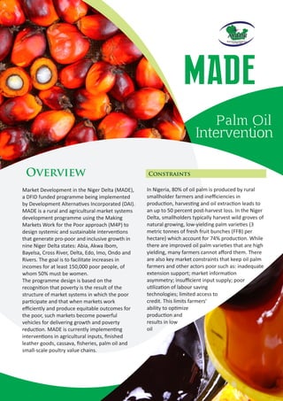 In Nigeria, 80% of oil palm is produced by rural
smallholder farmers and ineﬃciencies in
produc on, harves ng and oil extrac on leads to
an up to 50 percent post-harvest loss. In the Niger
Delta, smallholders typically harvest wild groves of
natural growing, low-yielding palm varie es (3
metric tonnes of fresh fruit bunches (FFB) per
hectare) which account for 74% produc on. While
there are improved oil palm varie es that are high
yielding, many farmers cannot aﬀord them. There
are also key market constraints that keep oil palm
farmers and other actors poor such as: inadequate
extension support; market informa on
asymmetry; insuﬃcient input supply; poor
u liza on of labour saving
technologies; limited access to
credit. This limits farmers'
ability to op mize
produc on and
results in low
oil
Constraints
MADE
Palm Oil
Interven on
Market Development in the Niger Delta (MADE),
a DFID funded programme being implemented
by Development Alterna ves Incorporated (DAI).
MADE is a rural and agricultural market systems
development programme using the Making
Markets Work for the Poor approach (M4P) to
design systemic and sustainable interven ons
that generate pro-poor and inclusive growth in
nine Niger Delta states: Abia, Akwa Ibom,
Bayelsa, Cross River, Delta, Edo, Imo, Ondo and
Rivers. The goal is to facilitate increases in
incomes for at least 150,000 poor people, of
whom 50% must be women.
The programme design is based on the
recogni on that poverty is the result of the
structure of market systems in which the poor
par cipate and that when markets work
eﬃciently and produce equitable outcomes for
the poor, such markets become powerful
vehicles for delivering growth and poverty
reduc on. MADE is currently implemen ng
interven ons in agricultural inputs, ﬁnished
leather goods, cassava, ﬁsheries, palm oil and
small-scale poultry value chains.
Overview
 