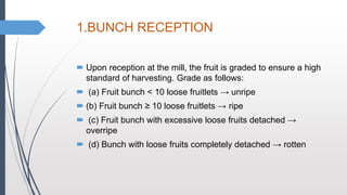 1.BUNCH RECEPTION
 Upon reception at the mill, the fruit is graded to ensure a high
standard of harvesting. Grade as follows:
 (a) Fruit bunch < 10 loose fruitlets → unripe
 (b) Fruit bunch ≥ 10 loose fruitlets → ripe
 (c) Fruit bunch with excessive loose fruits detached →
overripe
 (d) Bunch with loose fruits completely detached → rotten
 