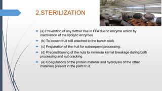 2.STERILIZATION
 (a) Prevention of any further rise in FFA due to enzyme action by
inactivation of the lipolytic enzymes
 (b) To loosen fruit still attached to the bunch stalk
 (c) Preparation of the fruit for subsequent processing.
 (d) Preconditioning of the nuts to minimize kernel breakage during both
processing and nut cracking
 (e) Coagulations of the protein material and hydrolysis of the other
materials present in the palm fruit.
 