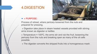 4.DIGESTION
 » PURPOSE:
Process of reheat, where pericarp loosened from the nuts and
prepared for pressing.
» Digestion take place in steam heated vessels provided with stirring
arms known as digester or kettles
» Temperature ≈ 100ºC, the arms stir and rub the fruit, loosening the
pericarp from the nuts and breaking open as many of the oil cells
possible.
» The digester converts the stripped fruits into a homogeneous mash.
 