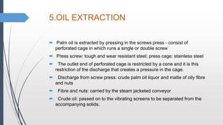 5.OIL EXTRACTION
 Palm oil is extracted by pressing in the screws press - consist of
perforated cage in which runs a single or double screw
 Press screw: tough and wear resistant steel; press cage: stainless steel
 The outlet end of perforated cage is restricted by a cone and it is this
restriction of the discharge that creates a pressure in the cage.
 Discharge from screw press: crude palm oil liquor and matte of oily fibre
and nuts
 Fibre and nuts: carried by the steam jacketed conveyor
 Crude oil: passed on to the vibrating screens to be separated from the
accompanying solids.
 