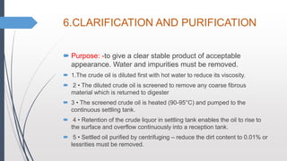 6.CLARIFICATION AND PURIFICATION
 Purpose: -to give a clear stable product of acceptable
appearance. Water and impurities must be removed.
 1.The crude oil is diluted first with hot water to reduce its viscosity.
 2 • The diluted crude oil is screened to remove any coarse fibrous
material which is returned to digester
 3 • The screened crude oil is heated (90-95°C) and pumped to the
continuous settling tank.
 4 • Retention of the crude liquor in settling tank enables the oil to rise to
the surface and overflow continuously into a reception tank.
 5 • Settled oil purified by centrifuging – reduce the dirt content to 0.01% or
lessrities must be removed.
 