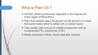 What is Palm Oil ?
 Oil Palm (Elaeis guineensis) originated in the tropical rain
forest region of West Africa.
 Palm fruit contains about 56 percent oil (25 percent on a fresh
fruit bunch basis) which is edible with no known toxins.
 They contain high amount of volatile compounds such as
tocopherols(27%), tocotrienols (73%)
 Mainly produced in Africa ,South east asia, America
 