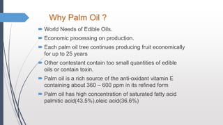 Why Palm Oil ?
 World Needs of Edible Oils.
 Economic processing on production.
 Each palm oil tree continues producing fruit economically
for up to 25 years
 Other contestant contain too small quantities of edible
oils or contain toxin.
 Palm oil is a rich source of the anti-oxidant vitamin E
containing about 360 – 600 ppm in its refined form
 Palm oil has high concentration of saturated fatty acid
palmitic acid(43.5%),oleic acid(36.6%)
 