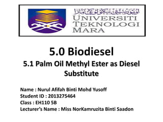 5.0 Biodiesel
5.1 Palm Oil Methyl Ester as Diesel
Substitute
Name : Nurul Afifah Binti Mohd Yusoff
Student ID : 2013275464
Class : EH110 5B
Lecturer’s Name : Miss NorKamruzita Binti Saadon
 