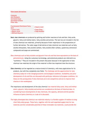 Palm based derivatives

Catalysts
Anti-Oxidants
Activated Clays
Activated Carbons
Filter Aids

Fractionated/Distillated Fatty
                                   • Stearic Acid
Acid
• Lauric Acid                      • Soap Chips
• Mystric Acid                     • Soap Noodles
• Refined Glycerin

Basic oleo chemicals are produced by splitting and further reactions of oils and fats: fatty acids,
    glycerin, fatty acid methyl esters, fatty alcohols and amines. The last two are included in the list
    of oleo chemical raw materials, primarily because of their importance in the preparations of
    further derivatives. The wide range of derivatives of oleo chemical raw materials such as fatty
    alcohol ethoxylates, fatty alcohol sulfates, fatty alcohol ether sulfates, quaternary ammonium
    compounds and soaps are summarized.


Oleo chemicals such as fatty alcohols and glycerin from oils and fats have equivalents on the basis of
    petrochemicals. Using the customary terminology, petrochemical products are referred to as
    “synthetics.” They are included in the present discussion because in the application of oleo
    chemical raw materials the origin of the material is often less important than the structure.


Oleo chemistry can be regarded as a mature branch of chemistry, with many applications for its
    products, but with few completely new fields. The challenge and the opportunities for oleo
    chemistry today lie in the changing economic and ecological conditions. Availability and price
    development of oils and fats are discussed with particular reference to European conditions, for
    these are the prerequisites if oleo chemicals are to be competitive and are to improve their
    chances in the marketplace.


The importance and development of the oleo chemical raw material fatty acids, fatty acid methyl
    esters, glycerin, fatty alcohols and amines are considered on the basis of historical data. In
    considering future developments of oleo chemicals, the capacity, demand and the possible
    influence of petro chemistry or crude oil is discussed.


The highly developed oleo chemical raw materials industry is a flexible supplier of medium-to long-
    chain fatty alkyl groups. These facts, together with the well organized supply lines for raw
    materials and the considerable potential of these renewable raw materials, could provide the
 
