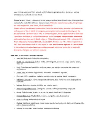 used in the production of fatty alcohol, with the balance going into other derivatives such as
   amides esters, lubricants and bio-diesel.


   The surfactants industry continues to be the greatest end-use area of application either directly or
   indirectly for most of the different oleo chemicals. Within the oleo chemical sector, the principal
   oils used are palm oil, palm kernel, coconut and tallow.
   Though palm oil has been well-established in Europe for several years, both as a frying medium as
   well as a port of the oil blends for margarine, consumption has increased significantly over the
   decade to reach 1.5 million tons in 1993. In terms of suppliers, the European market for basic oleo
   chemicals is dominated by Unichema and Henkel. By far the largest national market is Germany,
   estimated to have been worth $866.2 million in 1993 and forecast to reach $959.1 million by 1999.
   This is followed by France and the UK, valued at $496.9 million and 411.6 million respectively in
   1993. With oleo chemical sales of $501 million in 1993, Henkel can be regarded as a world leader
   in the production of natural alcohols and oleo chemicals used in the production of household
   detergents, shampoos and bathroom products.


Few ways in which oleo chemicals are used:
   •   Soaps and detergents: Industrial and domestic

   •   Health and personal care: Culture media, tabletting aids, shampoos, soaps, creams, lotions,
       make-up

   •   Food: Emulsifiers and specialties for bread, cakes and pastries, margarine, ice cream and
       confectionery

   •   Animal feed: Nutritional supplements, emulsifiers for calf milk replacers

   •   Electronics: Wire insulation, insulating varnishes, special-purpose plastic components

   •   Industrial lubricants: General and specialty lubricants, base oils for non-toxic biodegradable
       lubricants

   •   Leather: Softening, dressing, polishing and treating agents

   •   Metalworking and foundries: Cutting oils, coolants, buffing and polishing compounds

   •   Mining: Froth flotation of ores, surface-active agents for oil-well drilling muds

   •   Paints and coatings: Alkyd and other resins, drying oils, protective coatings

   •   Paper re-cycling: Removal of printing ink

   •   Plastics: Stabilisers, plasticisers, mould release agents, lubricants, anti-statics, antifogging aids,
       polymerisation emulsifiers

   •   Printing: Printing inks, paper coatings, photographic printing
 