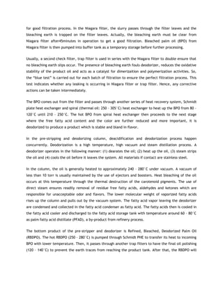 for good filtration process. In the Niagara filter, the slurry passes through the filter leaves and the
bleaching earth is trapped on the filter leaves. Actually, the bleaching earth must be clear from
Niagara filter after45minutes in operation to get a good filtration. Bleached palm oil (BPO) from
Niagara filter is then pumped into buffer tank as a temporary storage before further processing.


Usually, a second check filter, trap filter is used in series with the Niagara filter to double ensure that
no bleaching earth slips occur. The presence of bleaching earth fouls deodorizer, reduces the oxidative
stability of the product oil and acts as a catalyst for dimerizaition and polymerization activities. So,
the “blue test” is carried out for each batch of filtration to ensure the perfect filtration process. This
test indicates whether any leaking is occurring in Niagara filter or trap filter. Hence, any corrective
actions can be taken intermediately.


The BPO comes out from the filter and passes through another series of heat recovery system, Schmidt
plate heat exchanger and spiral (thermal oil: 250 – 305°C) heat exchanger to heat up the BPO from 80 –
120°C until 210 – 250°C. The hot BPO from spiral heat exchanger then proceeds to the next stage
where the free fatty acid content and the color are further reduced and more important, it is
deodorized to produce a product which is stable and bland in flavor.


In the pre-stripping and deodorizing column, deacidification and deodorization process happen
concurrently. Deodorization is a high temperature, high vacuum and steam distillation process. A
deodorizer operates in the following manner: (1) dearates the oil; (2) heat up the oil, (3) steam strips
the oil and (4) cools the oil before it leaves the system. All materials if contact are stainless steel.


In the column, the oil is generally heated to approximately 240 – 280°C under vacuum. A vacuum of
less than 10 torr is usually maintained by the use of ejectors and boosters. Heat bleaching of the oil
occurs at this temperature through the thermal destruction of the carotenoid pigments. The use of
direct steam ensures readily removal of residue free fatty acids, aldehydes and ketones which are
responsible for unacceptable odor and flavors. The lower molecular weight of vaporized fatty acids
rises up the column and pulls out by the vacuum system. The fatty acid vapor leaving the deodorizer
are condensed and collected in the fatty acid condenser as fatty acid. The fatty acids then is cooled in
the fatty acid cooler and discharged to the fatty acid storage tank with temperature around 60 – 80°C
as palm fatty acid distillate (PFAD), a by-product from refinery process.


The bottom product of the pre-stripper and deodorizer is Refined, Bleached, Deodorized Palm Oil
(RBDPO). The hot RBDPO (250 – 280°C) is pumped through Schmidt PHE to transfer its heat to incoming
BPO with lower temperature. Then, it passes through another trap filters to have the final oil polishing
(120 – 140°C) to prevent the earth traces from reaching the product tank. After that, the RBDPO will
 