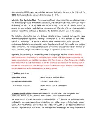 pass through the RBDPO cooler and plate heat exchanger to transfer the heat to the CPO feed. The
RBDPO then is pumped to the storage with temperature 50 – 80°C.


Palm Fatty Acid Distillation Plant - The separation of liquid mixture into their several components is
one of the major processes of the chemical industries, and distillation is the most widely used method
of achieving this end: it is the key operation of the oil refinery. Though out the chemical industry the
demand for pure products, coupled with a relentless pursuit of greater efficiency, has necessitated
continued research into techniques of distillation. The distillation column is used in this purpose.


The distillation column which have to be designed with a larger range in capacity than any other types
of chemical engineering equipment, with single columns from 0.3 to 10m in diameter and from 3m to
upwards of 75m in height. The purpose of designing is to achieve the desired product quality at
minimum cost, but also to provide constant purity of product even though there may be some variation
in feed composition. The vertical cylindrical column provides in a compact form, with the minimum of
ground utilization, a large number of separate stages of vaporization and condensation.


In practice, distillation may be carried out by either of two principal methods. The first method is
based on the production of a vapor by boiling the liquid mixture to be separated and condensing the
vapors without allowing any liquid to return to the still. There is then no reflux. The second method is
based on the return of part of condensate to the still under such condition that this returning liquid is
brought into intimate contact with the vapor on their way to the condenser. Either of these methods
may be conducted as a continuous process or as a batch process.


PFAD Plant Description

a) Feed Raw Material                     - Palm Fatty Acid Distillate (PFAD)

b) i) Major Product Produced             - Distillate Fatty Acids (DFA)

  ii) By Product Produced                - Precut-Lighter Fatty Acid Component

                                         - Residue

 PFAD Process Description - The feed Palm Fatty Acid Distillate (PFAD) from storage tank with
temperature around 50 – 100°C will first passes through a heat exchanger network.

The temperature of PFAD will increase to approximately 200 –220°C. Then the hot feed will enters to
the Degasifier for separating some impurities and light fatty acid presented in the feed under vacuum
system. After that, the heavy components of fatty acid (C10, C12, C14, C16 & C18) come out from the
bottom of Degasifier will go into column C for more separation between light and heavy components of
 