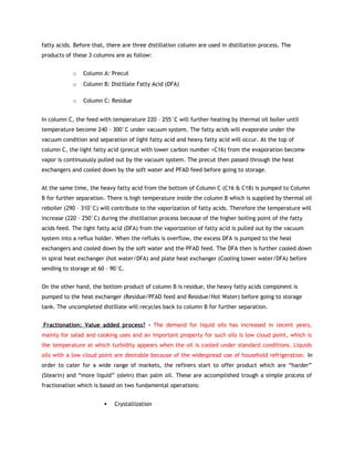 fatty acids. Before that, there are three distillation column are used in distillation process. The
products of these 3 columns are as follow:


            o   Column A: Precut
            o   Column B: Distillate Fatty Acid (DFA)

            o   Column C: Residue


In column C, the feed with temperature 220 – 255°C will further heating by thermal oil boiler until
temperature become 240 – 300°C under vacuum system. The fatty acids will evaporate under the
vacuum condition and separation of light fatty acid and heavy fatty acid will occur. At the top of
column C, the light fatty acid (precut with lower carbon number <C16) from the evaporation become
vapor is continuously pulled out by the vacuum system. The precut then passed through the heat
exchangers and cooled down by the soft water and PFAD feed before going to storage.


At the same time, the heavy fatty acid from the bottom of Column C (C16 & C18) is pumped to Column
B for further separation. There is high temperature inside the column B which is supplied by thermal oil
reboiler (290 – 310°C) will contribute to the vaporization of fatty acids. Therefore the temperature will
increase (220 – 250°C) during the distillation process because of the higher boiling point of the fatty
acids feed. The light fatty acid (DFA) from the vaporization of fatty acid is pulled out by the vacuum
system into a reflux holder. When the refluks is overflow, the excess DFA is pumped to the heat
exchangers and cooled down by the soft water and the PFAD feed. The DFA then is further cooled down
in spiral heat exchanger (hot water/DFA) and plate heat exchanger (Cooling tower water/DFA) before
sending to storage at 60 – 90°C.


On the other hand, the bottom product of column B is residue, the heavy fatty acids component is
pumped to the heat exchanger (Residue/PFAD feed and Residue/Hot Water) before going to storage
tank. The uncompleted distillate will recycles back to column B for further separation.


Fractionation: Value added process? - The demand for liquid oils has increased in recent years,
mainly for salad and cooking uses and an important property for such oils is low cloud point, which is
the temperature at which turbidity appears when the oil is cooled under standard conditions. Liquids
oils with a low cloud point are desirable because of the widespread use of household refrigeration. In
order to cater for a wide range of markets, the refiners start to offer product which are “harder”
(Stearin) and “more liquid” (olein) than palm oil. These are accomplished trough a simple process of
fractionation which is based on two fundamental operations:


                           Crystallization
 