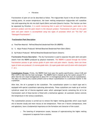     Filtration


Fractionation of palm oil can be described as follow. The triglycerides found in the oil have different
melting points. At certain temperature, the lower melting temperature triglycerides will crystallize
into solid separating the oils into both liquid (Olein) and solid (Stearin) fraction. The fraction can then
be separated by filtration. It is worth mentioning that in palm oil fractionation, palm olein is the
premium product and the palm stearin is the discount product. Fractionation of palm oil into palm
olein and palm stearin is accomplished using two types of processes which are “Viz Dry” and
“Detergent Fractionation”.


Fractionation Plant Description


a) Feed Raw Material - Refined Bleached deodorised Palm Oil (RBDPO)

b) 1) Major Product Produced- Refined Bleached Deodorised Palm Olein (Olein)

2) By Product Produced - Refined Bleached Deodorised Stearin (Stearin)

Fractionation Process Description - The dry fractionation is used to separate the palm olein and palm
stearin from the RBDPO produced by physical treatment. The RBDPO is passed through the further
fractionation process to get various grade of palm olein and palm stearin. Usually, there are three
types of olein are produced: (1) normal grade olein, (2) super grade olein and (3) olein with cloud point
7 – 8°C.


Crystallization Process -Firstly, the RBDPO feed must pass the quality specification, colour<2.6R and
FFA< 0.075 is fed into the heat exchanger. The RBDPO feed is heated up by hot waters around 75°C.
After that the oil is kept homogenized at about 70°C in homogenizes before the start of crystallization.
The idea is to destroy any crystals present and to induce crystallization in a controlled manner in the
crystallizer.

After that, the oil is pumped to the crystallizer. The crystallization system is a batch type and is
equipped with special crystallizers operating alternatively. These crystallizers are made up of vertical
cylindrical vessel full of thermo-regulated water which submerged barrels containing the oil to be
fractionated: each of these barrels is fitted with a mechanical agitator. An automatic station controls
the temperature in the various crystallizers.


The crystallization process is carried out to remove the higher melting glycerides which cause liquid
oils to become cloudy and more viscous at low temperature. There are 3 factors (temperature, time
and agitation), have a fundamental importance on the formation and character of the crystal:


            o   The lowering of temperature causes, because of supersaturating the higher melting
                component to separate from a solution.
 