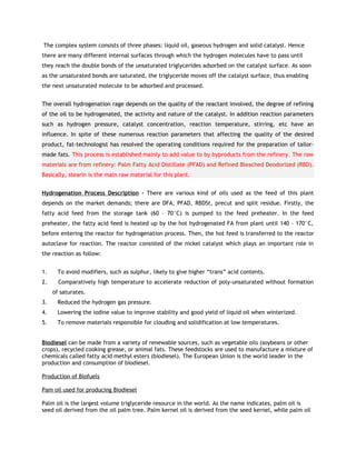 The complex system consists of three phases: liquid oil, gaseous hydrogen and solid catalyst. Hence
there are many different internal surfaces through which the hydrogen molecules have to pass until
they reach the double bonds of the unsaturated triglycerides adsorbed on the catalyst surface. As soon
as the unsaturated bonds are saturated, the triglyceride moves off the catalyst surface, thus enabling
the next unsaturated molecule to be adsorbed and processed.


The overall hydrogenation rage depends on the quality of the reactant involved, the degree of refining
of the oil to be hydrogenated, the activity and nature of the catalyst. In addition reaction parameters
such as hydrogen pressure, catalyst concentration, reaction temperature, stirring, etc have an
influence. In spite of these numerous reaction parameters that affecting the quality of the desired
product, fat-technologist has resolved the operating conditions required for the preparation of tailor-
made fats. This process is established mainly to add value to by byproducts from the refinery. The raw
materials are from refinery: Palm Fatty Acid Distillate (PFAD) and Refined Bleached Deodorized (RBD).
Basically, stearin is the main raw material for this plant.


Hydrogenation Process Description - There are various kind of oils used as the feed of this plant
depends on the market demands; there are DFA, PFAD, RBDSt, precut and split residue. Firstly, the
fatty acid feed from the storage tank (60 – 70°C) is pumped to the feed preheater. In the feed
preheater, the fatty acid feed is heated up by the hot hydrogenated FA from plant until 140 – 170°C,
before entering the reactor for hydrogenation process. Then, the hot feed is transferred to the reactor
autoclave for reaction. The reactor consisted of the nickel catalyst which plays an important role in
the reaction as follow:


1.     To avoid modifiers, such as sulphur, likely to give higher “trans” acid contents.
2.     Comparatively high temperature to accelerate reduction of poly-unsaturated without formation
     of saturates.
3.     Reduced the hydrogen gas pressure.
4.     Lowering the iodine value to improve stability and good yield of liquid oil when winterized.
5.     To remove materials responsible for clouding and solidification at low temperatures.


Biodiesel can be made from a variety of renewable sources, such as vegetable oils (soybeans or other
crops), recycled cooking grease, or animal fats. These feedstocks are used to manufacture a mixture of
chemicals called fatty acid methyl esters (biodiesel). The European Union is the world leader in the
production and consumption of biodiesel.

Production of Biofuels

Pam oil used for producing Biodiesel

Palm oil is the largest volume triglyceride resource in the world. As the name indicates, palm oil is
seed oil derived from the oil palm tree. Palm kernel oil is derived from the seed kernel, while palm oil
 