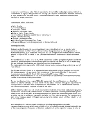 is recovered from the seed pulp. Palm oil is a material of interest for biodiesel production. Palm oil is
characterized by high (32-40%) palmitic acid and high (38-52%) oleic acid contents. The oil is semi-solid
at room temperatures. The ester product has to be winterized to meet pour point and cloud point
standards in temperate regions.


How Biodiesel differs from diesel

●Higher Density
●Lower Heating Value
●Less Sulphur Content
●Continuous Distillation Curve
●Similar or Higher Cetane Number
●Somewhat Lower Oxidation Stability (lower Iodine figure)
●Higher Lubricity ≠Viscosity
●Gelling at Low Temperatures
●Will Harm Certain Plastics and Paint Types
●Nitrogen and Oxygen Content (stochiometric air demand is lower)

Blending (bio-diesel)

Biodiesel can be blended with conventional diesel in any ratio. Biodiesel can be blended with
conventional diesel at either refinery, at intermediate storage depots or at refueling stations. In
Austria and Germany, pure biodiesel is being used as a fuel for agricultural tractors and road vehicles.
Another example is that in France 5% RME (rapeseed methyl ester) is blended in conventional diesel
fuel.

The blend level can be done as B2 to B5, which is essentially used for giving lubricity to the blend with
diesel fuel. B2 and B5 signify that the percentage of bio-diesel in the blend is 2% and 5% respectively.
B20 and B 100 are the remaining two most often used bio-diesel variants.
The major application segments for B100 include national parks, marine, underground mining, and off-
road vehicles.

The B20 was originally chosen as an optimum between reductions in exhaust emissions and fuel cost.
B20 provides about a 14% decrease in PM10 emissions, a 9% decrease in CO and a 7% decrease in
hydrocarbons, compared with diesel. But it also entails a 2% increase in NOx.
A key factor in favor of selection of B20 as an alternative fuel is that there is no investment required
for new infrastructure to switch to biodiesel.

The low-blend option, in the range of B2 to B5, is essentially the use of biodiesel as a diesel fuel
additive to enhance lubricity. Low-level blends will also reduce emissions although the reductions will
be proportional to the blend level so the reductions may be small. The B2 blend combines improved
lubricity performance with a minimal increase in fuel price.

Oil feed stocks have been and will remain important raw materials for specialty products like polymers,
biolubricants, biosurfactants, and emulsifiers, in addition to biodiesel. Palm oil production has gained
importance in the recent years, as it has many competitive advantages over other competing oils, such
as having low cost of production, high yield, and being free from trans-fatty acids. The consumption of
palm oil has increased rapidly in the past years, owing to its multiple uses in both food industry as well
as non-food sectors.


Most biodiesel plants use the conventional sodium hydroxide/sodium methoxide-based
transesterification process, which requires highly priced refined oil feedstock. Although palm oil is one
of the more competitive feedstocks for biodiesel production, it can be expensive because its price is
 