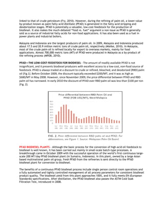 linked to that of crude petroleum (Fry, 2010). However, during the refining of palm oil, a lower-value
by-product known as palm fatty acid distillate (PFAD) is generated in the fatty acid stripping and
deodorization stages. PFAD is potentially a valuable, low-cost feedstock for the production of
biodiesel. It also makes the much-debated “food vs. fuel” argument a non-issue as PFAD is generally
sold as a source of industrial fatty acids for non-food applications. It has also been used as a fuel in
power plants and industrial boilers.

Malaysia and Indonesia are the largest producers of palm oil. In 2009, Malaysia and Indonesia produced
about 17.5 and 20.9 million metric tons of crude palm oil, respectively (Mielke, 2010). In Malaysia,
most of the crude palm oil is refined locally for export to overseas markets, mainly for food
applications. Almost 700,000 metric tons (MT) of PFAD were produced in Malaysia as a by-product of
the refining process (MPOB, 2010).

PFAD—THE LOW-COST FEEDSTOCK FOR BIODIESEL - The amount of readily available PFAD is not
insignificant, and it presents biodiesel producers with excellent access to a low-cost, non-food source of
feedstock. PFAD is always traded at a discount to crude or refined, bleached, and deodorized (RBD) palm
oil (Fig.1). Before October 2009, the discount typically exceeded $200/MT, and it was as high as
$680/MT in May 2008. However, since November 2009, the price differential between PFAD and RBD
palm oil has narrowed. In early 2010 the discount of PFAD over RBD palm oil was less than $100 per ton
(Fig. 2).




PFAD BIODIESEL PLANTS - Although the basic process for the conversion of high-acid oil feedstock to
biodiesel is well known, it has been carried out mainly in small-scale batch-type processes. A
breakthrough came in October 2009 with the successful operation of the world’s first continuous large-
scale 200 MT/day PFAD biodiesel plant (in Sumatra, Indonesia). In this plant, owned by a large Asian
based multinational palm oil group, fresh PFAD from the refineries is sent directly to the PFAD
biodiesel plant for conversion to biodiesel.

The benefits of a continuous PFAD biodiesel process include single person control room operations and
a fully automated and tightly controlled management of all process parameters for consistent biodiesel
product quality. The biodiesel yield from this plant approaches 100%, and it fully meets EN (European
Standards) specifications. After distillation, the PFAD biodiesel also passes the ASTM Cold Soak
Filtration Test, introduced in 2008.
 