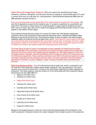 India is the world's largest buyer of palm oil. Palm oil is used in the manufacturing of soaps,
ointments, cosmetics, detergents, and lubricants and also as cooking oil. Commercially palm oil is used
in various forms such as crude palm oil, crude palmolien, refined bleached deodorized (RBD) palm oil,
RBD palmolien and palm kernel oil.

Palm oil is basically edible oil and almost 90% of the world production is used in for this purpose. The
rest 10% of production accounts to the industrial uses. It is used as a substitute for cocoa butter and
butter flat. This oil has a unique feature of remaining stable in a good range of temperatures and is
often use to fry foods. Also, palm wine is made from tapping and fermenting the palm oil and it is very
popular in the western African region.

The combined world production of palm oil is around 35 million tons with Malaysia topping the
production charts with around half of the production being done there. Indonesia and Nigeria follow
Malaysia at the second and third rank. The production figure of palm oil makes it the second largest
vegetable edible oil produced around the globe after soy oil. The production trend of palm oil has been
up in the past few years accompanied by the consumption trend as well. An estimate of the per capita
consumption of palm oil in the world is 9 pounds per year with the total consumption figure of around
33 million tons. China is the maximum palm oil consuming country of the world.

The trade figures of palm oil make it incomparable to other vegetable oil traded round the globe.
Approximately 80% of the world palm oil production (24 million tons) gets exported to the importing
countries and this fact makes it the leading exported vegetable oil. The largest exporter of this oil is
its largest producer, Malaysia, followed by Indonesia with the exports of around 12.5 million tons and
9.5 million tons respectively. These countries contribute to over 90% of the palm oil exported in a year.
The export trend has also risen during the past few years. The other exporters of this oil are Papua
New Guinea, Colombia, Sri Lanka, Singapore, Jordan, Thailand, European Union and United Arab
Emirates.

Palm oil producing countries - Palm oil is derived from the oil palm tree, which is cultivated in over
42 countries of the world and is largely used as edible cooking oil. Palm oil production in the world
accounts up to around 35 million tons, it being at the second place regarding the edible vegetable oil
production. The major producer countries of palm oil in the world along with their production figures
pertaining to the year 2004-2005 are
    • Malaysia (15 million tons)
    • Indonesia (14 million tons)

    •   Nigeria (0.8 million tons)

    •   Thailand (0.7 million tons)

    •   Colombia (0.65 million tons)

    •   Papua New Guinea (0.38 million tons)

    •   Cote d’Ivoire (0.34 million tons)

    •   Ecuador (0.3 million tons)

    •   Costa Rica (0.24 million tons)

    •   Congo (0.2 million tons)

Malaysia is the largest producer of palm oil in the world with approximately 43% contribution in the
world’s production. Indonesia has been the closest competitor to the leader country in this production
 