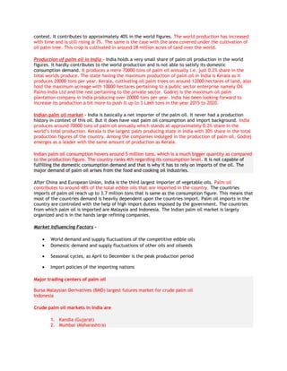 context. It contributes to approximately 40% in the world figures. The world production has increased
with time and is still rising @ 7%. The same is the case with the area covered under the cultivation of
oil palm tree. This crop is cultivated in around 28 million acres of land over the world.

Production of palm oil in India - India holds a very small share of palm oil production in the world
figures. It hardly contributes to the world production and is not able to satisfy its domestic
consumption demand. It produces a mere 70000 tons of palm oil annually i.e. just 0.2% share in the
total worlds produce. The state having the maximum production of palm oil in India is Kerala as it
produces 20000 tons per year. Kerala, cultivating oil palm trees on around 12000 hectares of land, also
hold the maximum acreage with 10000 hectares pertaining to a public sector enterprise namely Oil
Palms India Ltd and the rest pertaining to the private sector. Godrej is the maximum oil palm
plantation company in India producing over 20000 tons per year. India has been looking forward to
increase its production a bit more to push it up to 3 Lakh tons in the year 2015 to 2020.

Indian palm oil market - India is basically a net importer of the palm oil. It never had a production
history in context of this oil. But it does have vast palm oil consumption and import background. India
produces around 70000 tons of palm oil annually which stands at approximately 0.2% share in the
world’s total production. Kerala is the largest palm producing state in India with 30% share in the total
production figures of the country. Among the companies indulged in the production of palm oil, Godrej
emerges as a leader with the same amount of production as Kerala.

Indian palm oil consumption hovers around 5 million tons, which is a much bigger quantity as compared
to the production figure. The country ranks 4th regarding its consumption level. It is not capable of
fulfilling the domestic consumption demand and that is why it has to rely on imports of the oil. The
major demand of palm oil arises from the food and cooking oil industries.

After China and European Union, India is the third largest importer of vegetable oils. Palm oil
contributes to around 48% of the total edible oils that are imported in the country. The countries
imports of palm oil reach up to 3.7 million tons that is same as the consumption figure. This means that
most of the countries demand is heavily dependent upon the countries import. Palm oil imports in the
country are controlled with the help of high import duties imposed by the government. The countries
from which palm oil is imported are Malaysia and Indonesia. The Indian palm oil market is largely
organized and is in the hands large refining companies.

Market Influencing Factors -

    •   World demand and supply fluctuations of the competitive edible oils
    •   Domestic demand and supply fluctuations of other oils and oilseeds

    •   Seasonal cycles, as April to December is the peak production period

    •   Import policies of the importing nations

Major trading centers of palm oil

Bursa Malaysian Derivatives (BMD) largest futures market for crude palm oil
Indonesia

Crude palm oil markets in India are

        1. Kandla (Gujarat)
        2. Mumbai (Maharashtra)
 