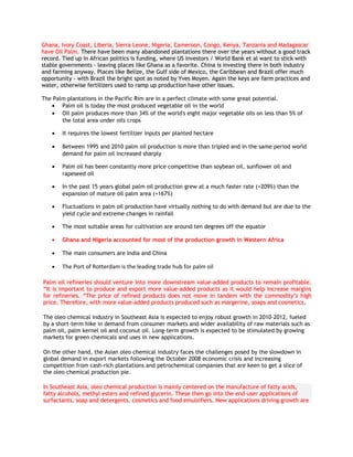 Ghana, Ivory Coast, Liberia, Sierra Leone, Nigeria, Cameroon, Congo, Kenya, Tanzania and Madagascar
have Oil Palm. There have been many abandoned plantations there over the years without a good track
record. Tied up in African politics is funding, where US investors / World Bank et al want to stick with
stable governments - leaving places like Ghana as a favorite. China is investing there in both industry
and farming anyway. Places like Belize, the Gulf side of Mexico, the Caribbean and Brazil offer much
opportunity - with Brazil the bright spot as noted by Yves Moyen. Again the keys are farm practices and
water, otherwise fertilizers used to ramp up production have other issues.

The Palm plantations in the Pacific Rim are in a perfect climate with some great potential.
   • Palm oil is today the most produced vegetable oil in the world
   • Oil palm produces more than 34% of the world's eight major vegetable oils on less than 5% of
       the total area under oils crops

    •   It requires the lowest fertilizer inputs per planted hectare

    •   Between 1995 and 2010 palm oil production is more than tripled and in the same period world
        demand for palm oil increased sharply

    •   Palm oil has been constantly more price competitive than soybean oil, sunflower oil and
        rapeseed oil

    •   In the past 15 years global palm oil production grew at a much faster rate (+209%) than the
        expansion of mature oil palm area (+167%)

    •   Fluctuations in palm oil production have virtually nothing to do with demand but are due to the
        yield cycle and extreme changes in rainfall

    •   The most suitable areas for cultivation are around ten degrees off the equator

    •   Ghana and Nigeria accounted for most of the production growth in Western Africa

    •   The main consumers are India and China

    •   The Port of Rotterdam is the leading trade hub for palm oil

Palm oil refineries should venture into more downstream value-added products to remain profitable.
“It is important to produce and export more value-added products as it would help increase margins
for refineries. “The price of refined products does not move in tandem with the commodity’s high
price. Therefore, with more value-added products produced such as margerine, soaps and cosmetics.

The oleo chemical industry in Southeast Asia is expected to enjoy robust growth in 2010-2012, fueled
by a short-term hike in demand from consumer markets and wider availability of raw materials such as
palm oil, palm kernel oil and coconut oil. Long-term growth is expected to be stimulated by growing
markets for green chemicals and uses in new applications.

On the other hand, the Asian oleo chemical industry faces the challenges posed by the slowdown in
global demand in export markets following the October 2008 economic crisis and increasing
competition from cash-rich plantations and petrochemical companies that are keen to get a slice of
the oleo chemical production pie.

In Southeast Asia, oleo chemical production is mainly centered on the manufacture of fatty acids,
fatty alcohols, methyl esters and refined glycerin. These then go into the end-user applications of
surfactants, soap and detergents, cosmetics and food emulsifiers. New applications driving growth are
 