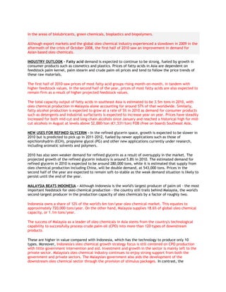 in the areas of biolubricants, green chemicals, bioplastics and biopolymers.

Although export markets and the global oleo chemical industry experienced a slowdown in 2009 in the
aftermath of the crisis of October 2008, the first half of 2010 saw an improvement in demand for
Asian-based oleo chemicals.

INDUSTRY OUTLOOK - Fatty acid demand is expected to continue to be strong, fueled by growth in
consumer products such as cosmetics and plastics. Prices of fatty acids in Asia are dependent on
feedstock palm kernel, palm stearin and crude palm oil prices and tend to follow the price trends of
these raw materials.

The first half of 2010 saw prices of most fatty acid groups rising month-on-month, in tandem with
higher feedstock values. In the second half of the year, prices of most fatty acids are also expected to
remain firm as a result of higher projected feedstock values.

The total capacity output of fatty acids in southeast Asia is estimated to be 3.5m tons in 2010, with
oleo chemical production in Malaysia alone accounting for around 57% of that worldwide. Similarly,
fatty alcohol production is expected to grow at a rate of 5% in 2010 as demand for consumer products
such as detergents and industrial surfactants is expected to increase year on year. Prices have steadily
increased for both mid-cut and long-chain alcohols since January and reached a historical high for mid-
cut alcohols in August at levels above $2,000/ton (€1,531/ton) FOB (free on board) Southeast Asia.

NEW USES FOR REFINED GLYCERIN - In the refined glycerin space, growth is expected to be slower in
2010 but is predicted to pick up in 2011-2012, fueled by newer applications such as those of
epichlorohydrin (ECH), propylene glycol (PG) and other new applications currently under research,
including aromatic solvents and polymers.

2010 has also seen weaker demand for refined glycerin as a result of oversupply in the market. The
projected growth of the refined glycerin industry is around 5.8% in 2010. The estimated demand for
refined glycerin in 2010 is expected to be around 280,000 tons, while it is estimated that supply from
oleo chemical production including China, will be double demand, at 543,000 tons. Prices in the
second half of the year are expected to remain soft-to-stable as the weak demand situation is likely to
persist until the end of the year.

MALAYSIA BEATS INDONESIA - Although Indonesia is the world's largest producer of palm oil - the most
important feedstock for oleo chemical production - the country still trails behind Malaysia, the world's
second-largest producer in the production capacity of oleo chemicals by a factor of roughly two.

Indonesia owns a share of 12% of the world's 6m ton/year oleo chemical market. This equates to
approximately 720,000 tons/year. On the other hand, Malaysia supplies 18.6% of global oleo chemical
capacity, or 1.1m tons/year.

The success of Malaysia as a leader of oleo chemicals in Asia stems from the country's technological
capability to successfully process crude palm oil (CPO) into more than 120 types of downstream
products.

These are higher in value compared with Indonesia, which has the technology to produce only 10
types. Moreover, Indonesia's oleo chemical growth strategy focus is still centered on CPO production
with little government intervention and aid. Investment and growth in the sector is mainly left to the
private sector. Malaysia's oleo chemical industry continues to enjoy strong support from both the
government and private sectors. The Malaysian government also aids the development of the
downstream oleo chemical sector through the provision of stimulus packages. In contrast, the
 