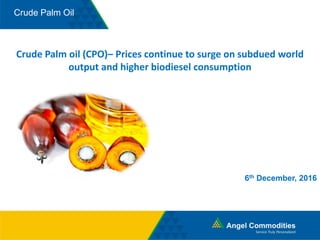 Crude Palm Oil
Crude Palm oil (CPO)– Prices continue to surge on subdued world
output and higher biodiesel consumption
6th December, 2016
 
