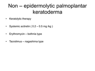Non – epidermolytic palmoplantar
keratoderma
• Keratolytic therapy
• Systemic acitretin ( 0.2 – 0.5 mg /kg )
• Erythromycin – bothnia type
• Tacrolimus – nagashima type
 