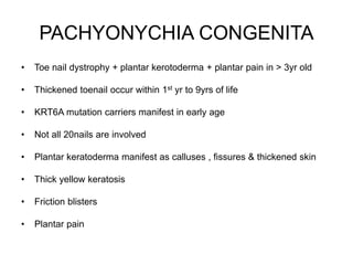 PACHYONYCHIA CONGENITA
• Toe nail dystrophy + plantar kerotoderma + plantar pain in > 3yr old
• Thickened toenail occur within 1st yr to 9yrs of life
• KRT6A mutation carriers manifest in early age
• Not all 20nails are involved
• Plantar keratoderma manifest as calluses , fissures & thickened skin
• Thick yellow keratosis
• Friction blisters
• Plantar pain
 