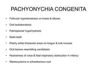 PACHYONYCHIA CONGENITA
• Follicular hyperkeratoses on knees & elbows
• Oral leukokeratosis
• Palmoplantar hyperhydrosis
• Natal teeth
• Patchy white thickened areas on tongue & oral mucosa
• Oral lesions resembling candidiasis
• Hoarseness of voice & fatal respiratory obstruction in infancy
• Steatocystoma or pilosebacious cyst
 