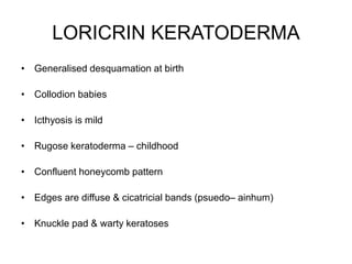 LORICRIN KERATODERMA
• Generalised desquamation at birth
• Collodion babies
• Icthyosis is mild
• Rugose keratoderma – childhood
• Confluent honeycomb pattern
• Edges are diffuse & cicatricial bands (psuedo– ainhum)
• Knuckle pad & warty keratoses
 
