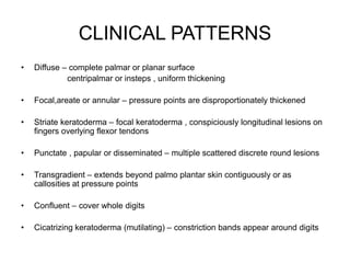 CLINICAL PATTERNS
• Diffuse – complete palmar or planar surface
centripalmar or insteps , uniform thickening
• Focal,areate or annular – pressure points are disproportionately thickened
• Striate keratoderma – focal keratoderma , conspiciously longitudinal lesions on
fingers overlying flexor tendons
• Punctate , papular or disseminated – multiple scattered discrete round lesions
• Transgradient – extends beyond palmo plantar skin contiguously or as
callosities at pressure points
• Confluent – cover whole digits
• Cicatrizing keratoderma (mutilating) – constriction bands appear around digits
 