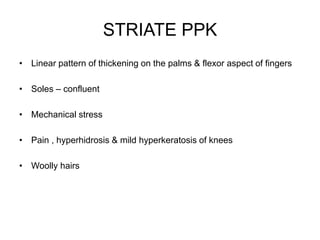 STRIATE PPK
• Linear pattern of thickening on the palms & flexor aspect of fingers
• Soles – confluent
• Mechanical stress
• Pain , hyperhidrosis & mild hyperkeratosis of knees
• Woolly hairs
 