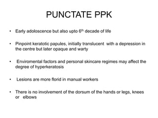 PUNCTATE PPK
• Early adoloscence but also upto 6th decade of life
• Pinpoint keratotic papules, initially translucent with a depression in
the centre but later opaque and warty
• Enviromental factors and personal skincare regimes may affect the
degree of hyperkeratosis
• Lesions are more florid in manual workers
• There is no involvement of the dorsum of the hands or legs, knees
or elbows
 
