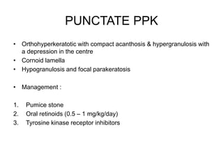PUNCTATE PPK
• Orthohyperkeratotic with compact acanthosis & hypergranulosis with
a depression in the centre
• Cornoid lamella
• Hypogranulosis and focal parakeratosis
• Management :
1. Pumice stone
2. Oral retinoids (0.5 – 1 mg/kg/day)
3. Tyrosine kinase receptor inhibitors
 