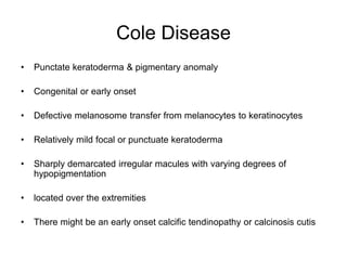 Cole Disease
• Punctate keratoderma & pigmentary anomaly
• Congenital or early onset
• Defective melanosome transfer from melanocytes to keratinocytes
• Relatively mild focal or punctuate keratoderma
• Sharply demarcated irregular macules with varying degrees of
hypopigmentation
• located over the extremities
• There might be an early onset calcific tendinopathy or calcinosis cutis
 