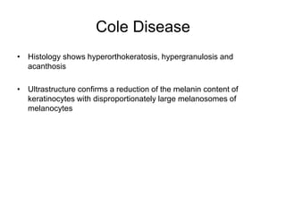 Cole Disease
• Histology shows hyperorthokeratosis, hypergranulosis and
acanthosis
• Ultrastructure confirms a reduction of the melanin content of
keratinocytes with disproportionately large melanosomes of
melanocytes
 