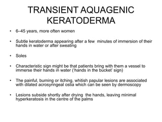 TRANSIENT AQUAGENIC
KERATODERMA
• 6–45 years, more often women
• Subtle keratoderma appearing after a few minutes of immersion of their
hands in water or after sweating
• Soles
• Characteristic sign might be that patients bring with them a vessel to
immerse their hands in water (‘hands in the bucket’ sign)
• The painful, burning or itching, whitish papular lesions are associated
with dilated acrosyringeal ostia which can be seen by dermoscopy
• Lesions subside shortly after drying the hands, leaving minimal
hyperkeratosis in the centre of the palms
 