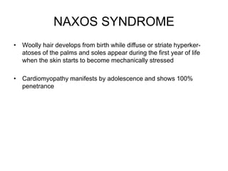 NAXOS SYNDROME
• Woolly hair develops from birth while diffuse or striate hyperker-
atoses of the palms and soles appear during the first year of life
when the skin starts to become mechanically stressed
• Cardiomyopathy manifests by adolescence and shows 100%
penetrance
 