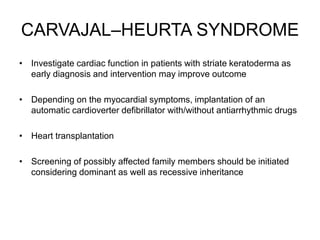 CARVAJAL–HEURTA SYNDROME
• Investigate cardiac function in patients with striate keratoderma as
early diagnosis and intervention may improve outcome
• Depending on the myocardial symptoms, implantation of an
automatic cardioverter defibrillator with/without antiarrhythmic drugs
• Heart transplantation
• Screening of possibly affected family members should be initiated
considering dominant as well as recessive inheritance
 