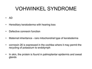 VOHWINKEL SYNDROME
• AD
• Hereditary keratoderma with hearing loss
• Defective connexin function
• Maternal inheritance - rare mitochondrial type of keratoderma
• connexin 26 is expressed in the cochlea where it may permit the
recycling of potassium to endolymph
• In skin, the protein is found in palmoplantar epidermis and sweat
glands
 