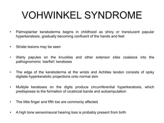 VOHWINKEL SYNDROME
• Palmoplantar keratoderma begins in childhood as shiny or translucent papular
hyperkeratosis, gradually becoming confluent of the hands and feet
• Striate lesions may be seen
• Warty papules on the knuckles and other extensor sites coalesce into the
pathognomonic ‘starfish’ keratoses
• The edge of the keratoderma at the wrists and Achilles tendon consists of spiky
digitate hyperkeratotic projections onto normal skin
• Multiple keratoses on the digits produce circumferential hyperkeratosis, which
predisposes to the formation of cicatricial bands and autoamputation
• The little finger and fifth toe are commonly affected
• A high tone sensorineural hearing loss is probably present from birth
 