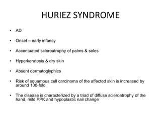 HURIEZ SYNDROME
• AD
• Onset – early infancy
• Accentuated scleroatrophy of palms & soles
• Hyperkeratosis & dry skin
• Absent dermatoglyphics
• Risk of squamous cell carcinoma of the affected skin is increased by
around 100‐fold
• The disease is characterized by a triad of diffuse scleroatrophy of the
hand, mild PPK and hypoplastic nail change
 