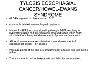 TYLOSIS EOSOPHAGIAL
CANCER/HOWEL-EWANS
SYNDROME
• 42.5‐kb segment of chromosome 17q23
• commonly deleted in oesophageal carcinoma
• Mutant RHBDF2 increase signalling through EGFR resulting in
hyperproliferation and dysregulation of wound repair which might
stimulate the subsequent development of precancerous lesions
• AD focal keratoderma associated with later development of
oesophageal cancer – 5th decade
• Pressure points of the sole are predominantly affected and less so the
palms
• There is variable oral leukokeratosis and follicular accentuation.
 