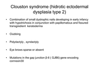 Clouston syndrome (hidrotic ectodermal
dysplasia type 2)
• Combination of small dystrophic nails developing in early infancy
with hypotrichosis in conjunction with papillomatous and fissured
transgredient keratoderma
• Clubbing
• Polydactyly , syndactyly
• Eye brows sparse or absent
• Mutations in the gap junction β‐6 ( GJB6) gene encoding
connexin30
 