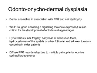 Odonto‐onycho-dermal dysplasia
• Dental anomalies in association with PPK and nail dystrophy
• WnT10A gene encoding a signalling molecule expressed in skin
critical for the development of ectodermal appendages
• Hypotrichosis, nail fragility, early loss of deciduous teeth,
hydrocystomas of the eyelids or other follicular and adnexal tumours
occurring in older patients
• Diffuse PPK may develop due to multiple palmoplantar eccrine
syringofibroadenoma
 